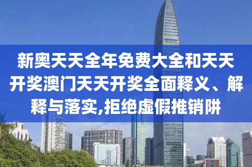 新奥天天全年免费大全和天天开奖澳门天天开奖全面释义、解释与落实,拒绝虚假推销阱