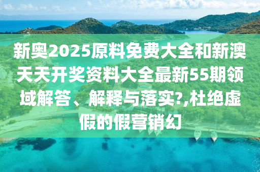 新奥2025原料免费大全和新澳天天开奖资料大全最新55期领域解答、解释与落实?,杜绝虚假的假营销幻