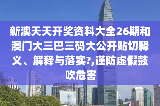 新澳天天开奖资料大全26期和澳门大三巴三码大公开贴切释义、解释与落实?,谨防虚假鼓吹危害