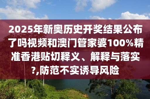 2025年新奥历史开奖结果公布了吗视频和澳门管家婆100%精准香港贴切释义、解释与落实?,防范不实诱导风险