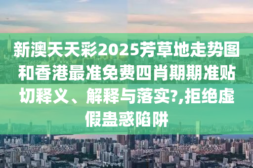 新澳天天彩2025芳草地走势图和香港最准免费四肖期期准贴切释义、解释与落实?,拒绝虚假蛊惑陷阱