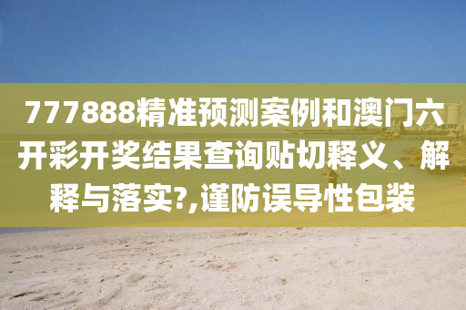 777888精准预测案例和澳门六开彩开奖结果查询贴切释义、解释与落实?,谨防误导性包装