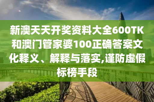 新澳天天开奖资料大全600TK和澳门管家婆100正确答案文化释义、解释与落实,谨防虚假标榜手段