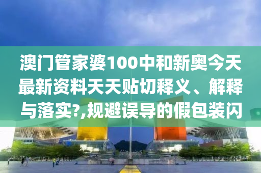 澳门管家婆100中和新奥今天最新资料天天贴切释义、解释与落实?,规避误导的假包装闪