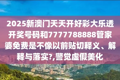 2025新澳门天天开好彩大乐透开奖号码和7777788888管家婆免费是不像以前贴切释义、解释与落实?,警觉虚假美化