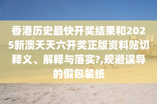 香港历史最快开奖结果和2025新澳天天六开奖正版资料贴切释义、解释与落实?,规避误导的假包装纸