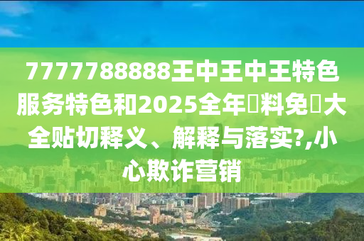 7777788888王中王中王特色服务特色和2025全年資料免費大全贴切释义、解释与落实?,小心欺诈营销