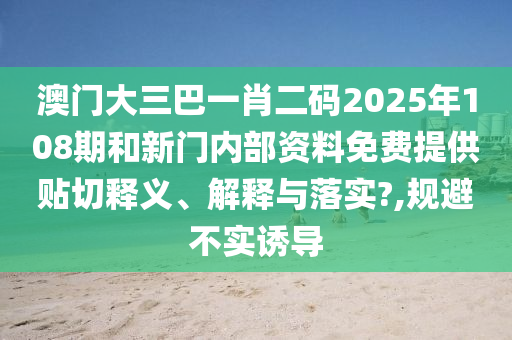 澳门大三巴一肖二码2025年108期和新门内部资料免费提供贴切释义、解释与落实?,规避不实诱导