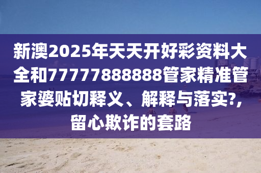 新澳2025年天天开好彩资料大全和77777888888管家精准管家婆贴切释义、解释与落实?,留心欺诈的套路
