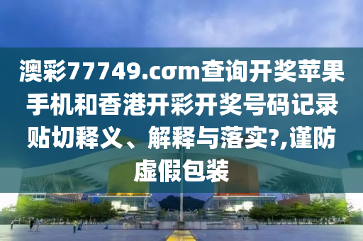 澳彩77749.cσm查询开奖苹果手机和香港开彩开奖号码记录贴切释义、解释与落实?,谨防虚假包装