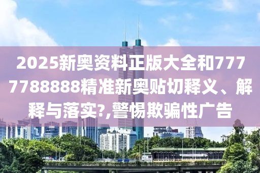 2025新奥资料正版大全和7777788888精准新奥贴切释义、解释与落实?,警惕欺骗性广告