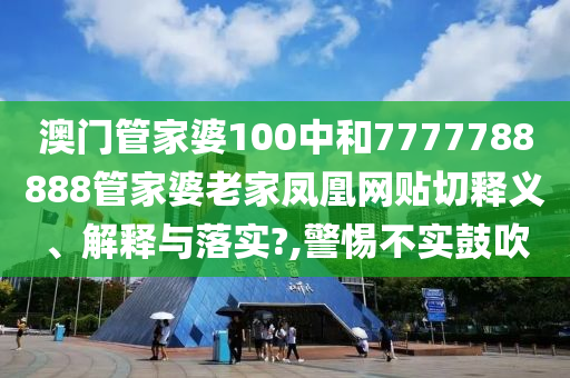 澳门管家婆100中和7777788888管家婆老家凤凰网贴切释义、解释与落实?,警惕不实鼓吹