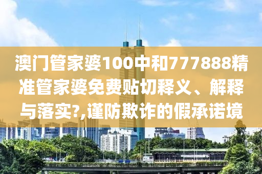 澳门管家婆100中和777888精准管家婆免费贴切释义、解释与落实?,谨防欺诈的假承诺境