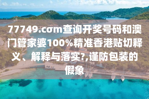 77749.cσm查询开奖号码和澳门管家婆100%精准香港贴切释义、解释与落实?,谨防包装的假象