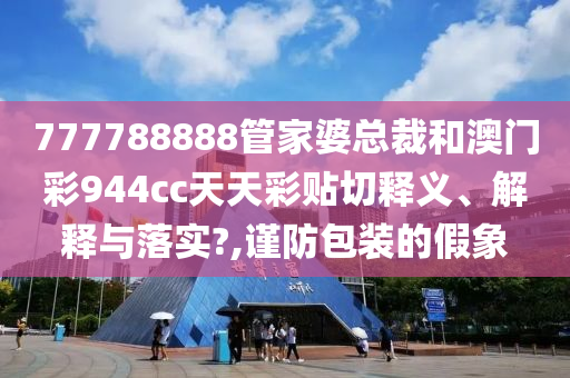777788888管家婆总裁和澳门彩944cc天天彩贴切释义、解释与落实?,谨防包装的假象