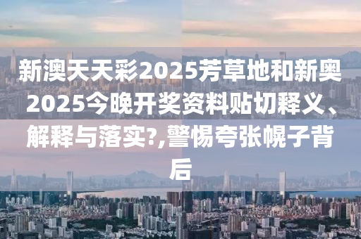 新澳天天彩2025芳草地和新奥2025今晚开奖资料贴切释义、解释与落实?,警惕夸张幌子背后