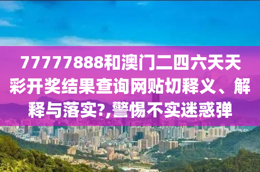 77777888和澳门二四六天天彩开奖结果查询网贴切释义、解释与落实?,警惕不实迷惑弹
