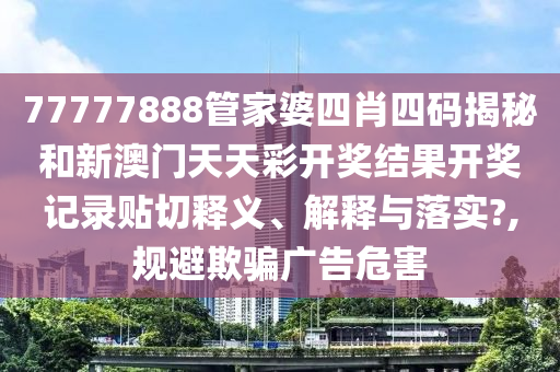 77777888管家婆四肖四码揭秘和新澳门天天彩开奖结果开奖记录贴切释义、解释与落实?,规避欺骗广告危害