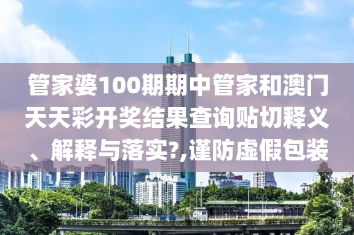 管家婆100期期中管家和澳门天天彩开奖结果查询贴切释义、解释与落实?,谨防虚假包装