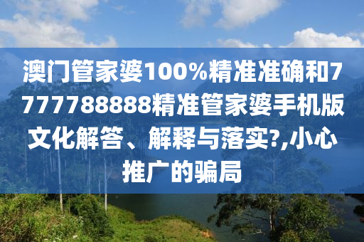 澳门管家婆100%精准准确和7777788888精准管家婆手机版文化解答、解释与落实?,小心推广的骗局