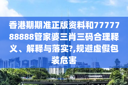 香港期期准正版资料和7777788888管家婆三肖三码合理释义、解释与落实?,规避虚假包装危害