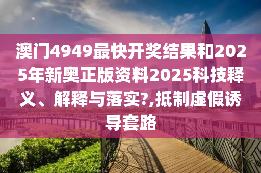 澳门4949最快开奖结果和2025年新奥正版资料2025科技释义、解释与落实?,抵制虚假诱导套路