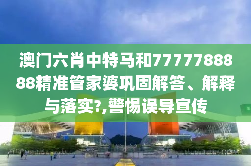 澳门六肖中特马和7777788888精准管家婆巩固解答、解释与落实?,警惕误导宣传