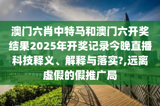 澳门六肖中特马和澳门六开奖结果2025年开奖记录今晚直播科技释义、解释与落实?,远离虚假的假推广局