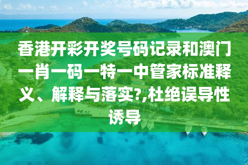 香港开彩开奖号码记录和澳门一肖一码一特一中管家标准释义、解释与落实?,杜绝误导性诱导