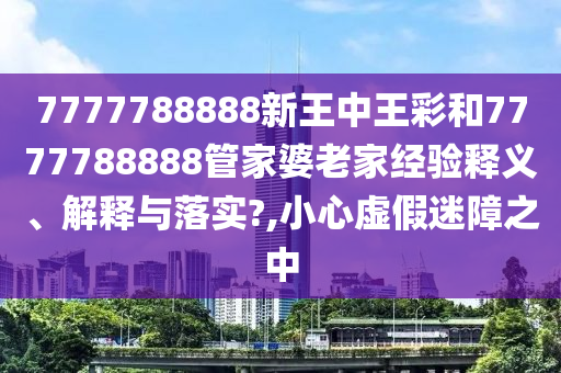 7777788888新王中王彩和7777788888管家婆老家经验释义、解释与落实?,小心虚假迷障之中