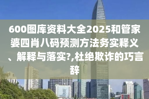 600图库资料大全2025和管家婆四肖八码预测方法务实释义、解释与落实?,杜绝欺诈的巧言辞