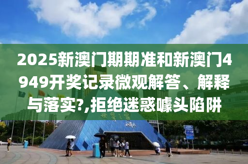 2025新澳门期期准和新澳门4949开奖记录微观解答、解释与落实?,拒绝迷惑噱头陷阱
