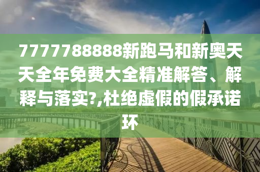 7777788888新跑马和新奥天天全年免费大全精准解答、解释与落实?,杜绝虚假的假承诺环