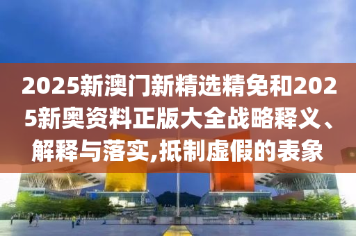 2025新澳门新精选精免和2025新奥资料正版大全战略释义、解释与落实,抵制虚假的表象