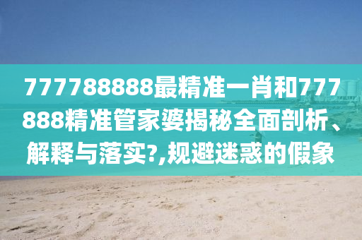 777788888最精准一肖和777888精准管家婆揭秘全面剖析、解释与落实?,规避迷惑的假象