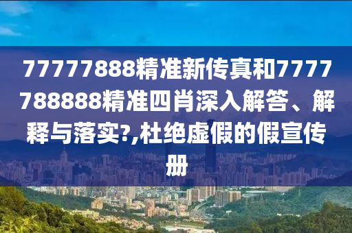 77777888精准新传真和7777788888精准四肖深入解答、解释与落实?,杜绝虚假的假宣传册