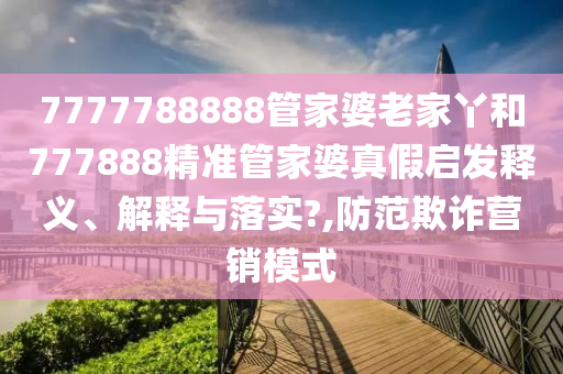 7777788888管家婆老家丫和777888精准管家婆真假启发释义、解释与落实?,防范欺诈营销模式