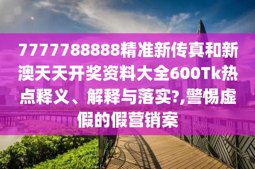7777788888精准新传真和新澳天天开奖资料大全600Tk热点释义、解释与落实?,警惕虚假的假营销案