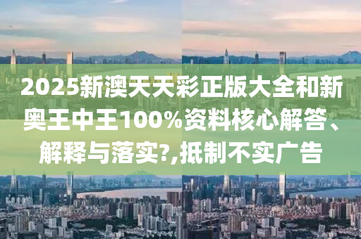 2025新澳天天彩正版大全和新奥王中王100%资料核心解答、解释与落实?,抵制不实广告
