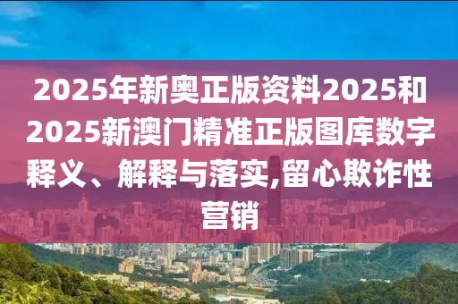 2025年新奥正版资料2025和2025新澳门精准正版图库数字释义、解释与落实,留心欺诈性营销