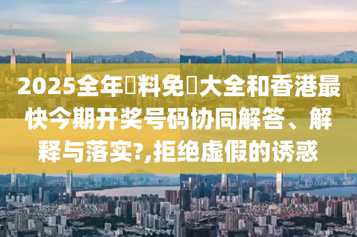 2025全年資料免費大全和香港最快今期开奖号码协同解答、解释与落实?,拒绝虚假的诱惑