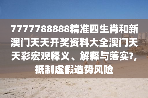 7777788888精准四生肖和新澳门天天开奖资料大全澳门天天彩宏观释义、解释与落实?,抵制虚假造势风险