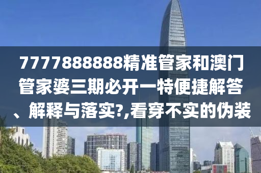 7777888888精准管家和澳门管家婆三期必开一特便捷解答、解释与落实?,看穿不实的伪装