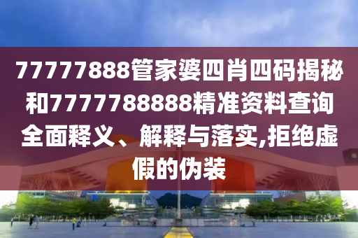 77777888管家婆四肖四码揭秘和7777788888精准资料查询全面释义、解释与落实,拒绝虚假的伪装