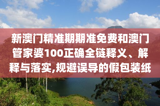 新澳门精准期期准免费和澳门管家婆100正确全链释义、解释与落实,规避误导的假包装纸