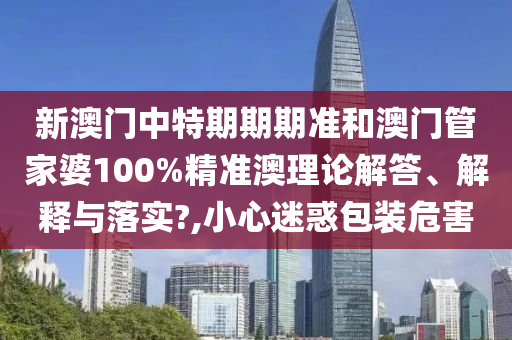 新澳门中特期期期准和澳门管家婆100%精准澳理论解答、解释与落实?,小心迷惑包装危害