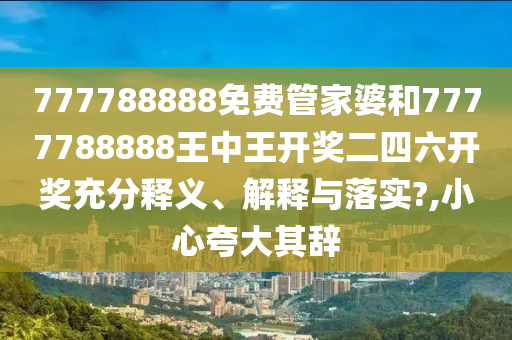 777788888免费管家婆和7777788888王中王开奖二四六开奖充分释义、解释与落实?,小心夸大其辞