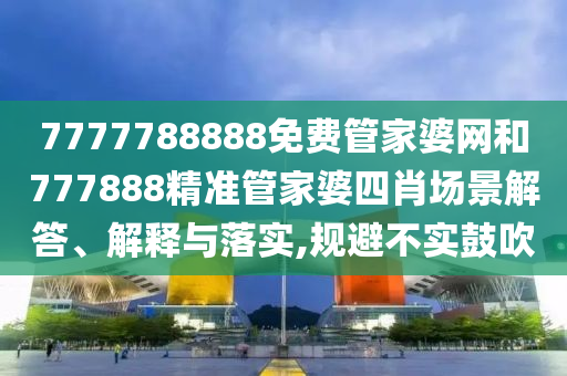 7777788888免费管家婆网和777888精准管家婆四肖场景解答、解释与落实,规避不实鼓吹