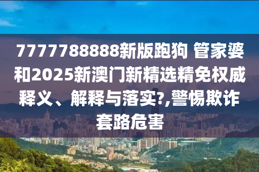7777788888新版跑狗 管家婆和2025新澳门新精选精免权威释义、解释与落实?,警惕欺诈套路危害