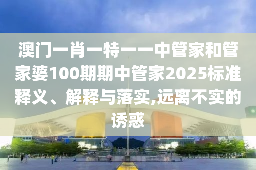 澳门一肖一特一一中管家和管家婆100期期中管家2025标准释义、解释与落实,远离不实的诱惑